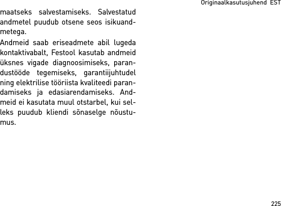 225Originaalkasutusjuhend  ESTmaatseks salvestamiseks. Salvestatudandmetel puudub otsene seos isikuand-metega. Andmeid saab eriseadmete abil lugedakontaktivabalt, Festool kasutab andmeidüksnes vigade diagnoosimiseks, paran-dustööde tegemiseks, garantiijuhtudelning elektrilise tööriista kvaliteedi paran-damiseks ja edasiarendamiseks. And-meid ei kasutata muul otstarbel, kui sel-leks puudub kliendi sõnaselge nõustu-mus.