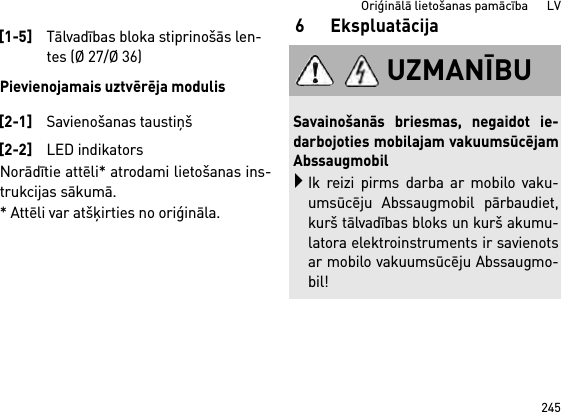 245Oriģinālā lietošanas pamācība      LVPievienojamais uztvērēja modulisNorādītie attēli* atrodami lietošanas ins-trukcijas sākumā.* Attēli var atšķirties no oriģināla.6 Ekspluatācija[1-5]Tālvadības bloka stiprinošās len-tes (Ø 27/Ø 36)[2-1]Savienošanas taustiņš[2-2]LED indikatorsUZMANĪBUSavainošanās briesmas, negaidot ie-darbojoties mobilajam vakuumsūcējamAbssaugmobilIk reizi pirms darba ar mobilo vaku-umsūcēju Abssaugmobil pārbaudiet,kurš tālvadības bloks un kurš akumu-latora elektroinstruments ir savienotsar mobilo vakuumsūcēju Abssaugmo-bil!