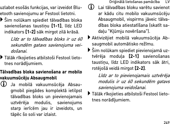 249Oriģinālā lietošanas pamācība      LVuzlabot esošās funkcijas, var izveidot Blu-etooth savienojumu ar Festool lietotni.Šim nolūkam spiediet tālvadības blokasavienošanas taustiņu [1-1], līdz LEDindikators [1-2] sāk mirgot zilā krāsā.Līdz ar to tālvadības bloks ir uz 60sekundēm gatavs savienojuma vei-došanai.Tālāk rīkojieties atbilstoši Festool lieto-tnes norādījumiem.Tālvadības bloka savienošana ar mobilovakuumsūcēju AbsaugmobilJa mobilā vakuumsūcēja Absau-gmobil piegādes komplektā ietilpsttālvadības bloks un pievienojamaisuztvērēja modulis, savienojumsstarp ierīcēm jau ir izveidots, untāpēc šo soli var izlaist.Lai tālvadības bloku varētu savienotar kādu citu mobilo vakuumsūcējuAbsaugmobil, vispirms jāveic tālva-dības bloka atiestatīšana (skatīt sa-daļu &quot;Kļūmju novēršana&quot;).Aktivizējiet mobilā vakuumsūcēja Ab-saugmobil automātisko režīmu.Šim nolūkam spiediet pievienojamā uz-tvērēja moduļa [2-1] savienošanastaustiņu, līdz LED indikators sāk ātri,rotējošā veidā mirgot [2-2]. Līdz ar to pievienojamais uztvērējamodulis ir uz 60 sekundēm gatavssavienojuma veidošanai.Tālāk rīkojieties atbilstoši Festool lieto-tnes norādījumiem.