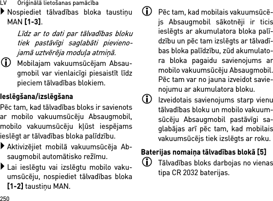 LV       Oriģinālā lietošanas pamācība250Nospiediet tālvadības bloka taustiņuMAN [1-3].Līdz ar to dati par tālvadības blokutiek pastāvīgi saglabāti pievieno-jamā uztvērēja moduļa atmiņā.Mobilajam vakuumsūcējam Absau-gmobil var vienlaicīgi piesaistīt līdzpieciem tālvadības blokiem. Ieslēgšana/izslēgšanaPēc tam, kad tālvadības bloks ir savienotsar mobilo vakuumsūcēju Absaugmobil,mobilo vakuumsūcēju kļūst iespējamsieslēgt ar tālvadības bloka palīdzību.Aktivizējiet mobilā vakuumsūcēja Ab-saugmobil automātisko režīmu.Lai ieslēgtu vai izslēgtu mobilo vaku-umsūcēju, nospiediet tālvadības bloka[1-2] taustiņu MAN.Pēc tam, kad mobilais vakuumsūcē-js Absaugmobil sākotnēji ir ticisieslēgts ar akumulatora bloka palī-dzību un pēc tam izslēgts ar tālvadī-bas bloka palīdzību, zūd akumulato-ra bloka pagaidu savienojums armobilo vakuumsūcēju Absaugmobil.Pēc tam var no jauna izveidot savie-nojumu ar akumulatora bloku. Izveidotais savienojums starp vienutālvadības bloku un mobilo vakuum-sūcēju Absaugmobil pastāvīgi sa-glabājas arī pēc tam, kad mobilaisvakuumsūcējs tiek izslēgts ar roku.Baterijas nomaiņa tālvadības blokā [5]Tālvadības bloks darbojas no vienastipa CR 2032 baterijas.