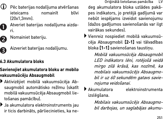 251Oriģinālā lietošanas pamācība      LVPēc baterijas nodalījuma atvēršanasieteicams nomainīt blīvi(20x1,3mm).Atveriet baterijas nodalījuma aizda-ri.Nomainiet bateriju.Aizveriet baterijas nodalījumu.6.3 Akumulatora bloksSavienojiet akumulatora bloku ar mobilovakuumsūcēju AbsaugmobilAktivizējiet mobilā vakuumsūcēja Ab-saugmobil automātisko režīmu (skatītmobilā vakuumsūcēja Absaugmobil lie-tošanas pamācību).Ja akumulatora elektroinstruments jauir ticis darbināts, pārliecinieties, ka ne-deg akumulatora bloka uzlādes pakā-pes indikators, jo pretējā gadījumā varnebūt iespējams izveidot savienojumu(dažos gadījumos savienošanās var ilgtvairākas sekundes).Vienreiz nospiediet mobilā vakuumsū-cēja Absaugmobil [2-1] vai tālvadībasbloka [1-1] savienošanas taustiņu. Mobilā vakuumsūcēja AbsaugmobilLED indikators lēni, rotējošā veidāmirgo zilā krāsā, kas nozīmē, kamobilais vakuumsūcējs Absaugmo-bil ir uz 60 sekundēm gatavs savie-nojuma veidošanai.Akumulatora elektroinstrumentaizslēgšana.Mobilais vakuumsūcējs Absaugmo-bil darbojas, un saglabājas akumu-