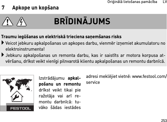 253Oriģinālā lietošanas pamācība      LV7 Apkope un kopšanaIzstrādājumu apkal-pošanu un remontudrīkst veikt tikai pieražotāja vai arī re-montu darbnīcā: tu-vāko šādas iestādesadresi meklējiet vietnē: www.festool.com/serviceBRĪDINĀJUMSTraumu iegūšanas un elektriskā trieciena saņemšanas risksVeicot jebkuru apkalpošanas un apkopes darbu, vienmēr izņemiet akumulatoru noelektroinstrumenta!Jebkuru apkalpošanas un remonta darbu, kas ir saistīts ar motora korpusa at-vēršanu, drīkst veikt vienīgi pilnvarotā klientu apkalpošanas un remontu darbnīcā.