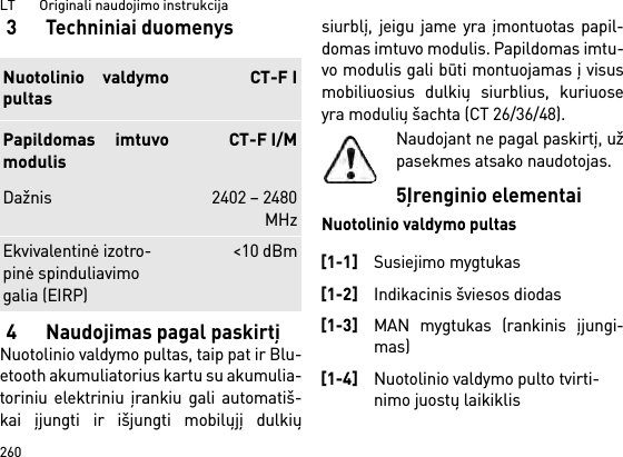 LT       Originali naudojimo instrukcija2603 Techniniai duomenys4 Naudojimas pagal paskirtįNuotolinio valdymo pultas, taip pat ir Blu-etooth akumuliatorius kartu su akumulia-toriniu elektriniu įrankiu gali automatiš-kai įjungti ir išjungti mobilųjį dulkiųsiurblį, jeigu jame yra įmontuotas papil-domas imtuvo modulis. Papildomas imtu-vo modulis gali būti montuojamas į visusmobiliuosius dulkių siurblius, kuriuoseyra modulių šachta (CT 26/36/48).Naudojant ne pagal paskirtį, užpasekmes atsako naudotojas.5Įrenginio elementaiNuotolinio valdymo pultasNuotolinio valdymopultasCT-F IPapildomas imtuvomodulisCT-F I/MDažnis 2402 – 2480MHzEkvivalentinė izotro-pinė spinduliavimo galia (EIRP)&lt;10 dBm[1-1]Susiejimo mygtukas[1-2]Indikacinis šviesos diodas[1-3]MAN mygtukas (rankinis įjungi-mas)[1-4]Nuotolinio valdymo pulto tvirti-nimo juostų laikiklis