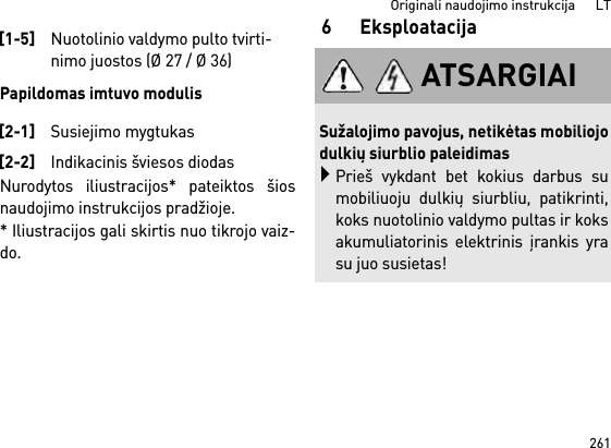 261Originali naudojimo instrukcija      LTPapildomas imtuvo modulisNurodytos iliustracijos* pateiktos šiosnaudojimo instrukcijos pradžioje.* Iliustracijos gali skirtis nuo tikrojo vaiz-do.6Eksploatacija[1-5]Nuotolinio valdymo pulto tvirti-nimo juostos (Ø 27 / Ø 36)[2-1]Susiejimo mygtukas[2-2]Indikacinis šviesos diodasATSARGIAISužalojimo pavojus, netikėtas mobiliojodulkių siurblio paleidimasPrieš vykdant bet kokius darbus sumobiliuoju dulkių siurbliu, patikrinti,koks nuotolinio valdymo pultas ir koksakumuliatorinis elektrinis įrankis yrasu juo susietas!