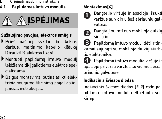 LT       Originali naudojimo instrukcija2626.1 Papildomas imtuvo modulis Montavimas[4] Dangtelio viršuje ir apačioje išsuktivaržtus su vidiniu šešiabriauniu gal-vutėse.Dangtelį nuimti nuo mobiliojo dulkiųsiurblio.Papildomą imtuvo modulį įdėti ir tin-kamai sujungti su mobiliojo dulkių siurb-lio elektronika.Papildomo imtuvo modulio viršuje irapačioje priveržti varžtus su vidiniu šešia-briauniu galvutėse.Indikacinis šviesos diodasIndikacinis šviesos diodas [2-2] rodo pa-pildomo imtuvo modulio Bluetooth vei-kimą: ĮSPĖJIMASSužalojimo pavojus, elektros smūgisPrieš mašinoje vykdant bet kokiusdarbus, maitinimo kabelio kištukąištraukti iš elektros lizdo!Montuoti papildomą imtuvo modulįleidžiama tik įgaliotiems elektros spe-cialistams.Baigus montavimą, būtina atlikti elek-trinio saugumo tikrinimą pagal galio-jančias instrukcijas.