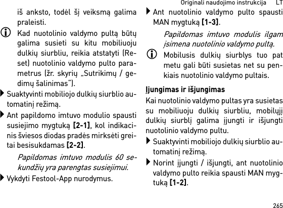 265Originali naudojimo instrukcija      LTiš anksto, todėl šį veiksmą galimapraleisti.Kad nuotolinio valdymo pultą būtųgalima susieti su kitu mobiliuojudulkių siurbliu, reikia atstatyti (Re-set) nuotolinio valdymo pulto para-metrus (žr. skyrių „Sutrikimų / ge-dimų šalinimas“).Suaktyvinti mobiliojo dulkių siurblio au-tomatinį režimą.Ant papildomo imtuvo modulio spaustisusiejimo mygtuką [2-1], kol indikaci-nis šviesos diodas pradės mirksėti grei-tai besisukdamas [2-2]. Papildomas imtuvo modulis 60 se-kundžių yra parengtas susiejimui.Vykdyti Festool-App nurodymus.Ant nuotolinio valdymo pulto spaustiMAN mygtuką [1-3].Papildomas imtuvo modulis ilgamįsimena nuotolinio valdymo pultą.Mobilusis dulkių siurblys tuo patmetu gali būti susietas net su pen-kiais nuotolinio valdymo pultais. Įjungimas ir išjungimasKai nuotolinio valdymo pultas yra susietassu mobiliuoju dulkių siurbliu, mobilųjįdulkių siurblį galima įjungti ir išjungtinuotolinio valdymo pultu.Suaktyvinti mobiliojo dulkių siurblio au-tomatinį režimą.Norint įjungti / išjungti, ant nuotoliniovaldymo pulto reikia spausti MAN myg-tuką [1-2].