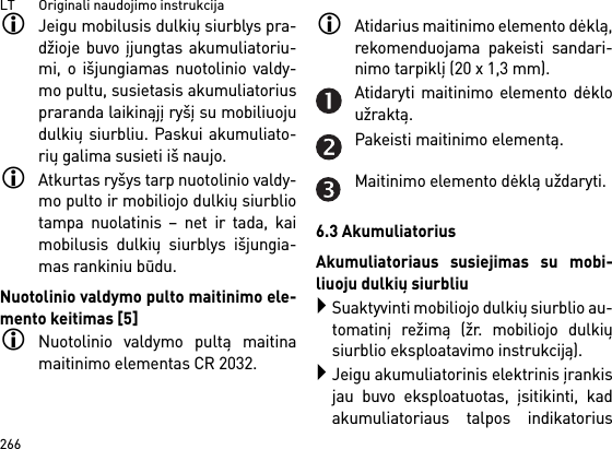 LT       Originali naudojimo instrukcija266Jeigu mobilusis dulkių siurblys pra-džioje buvo įjungtas akumuliatoriu-mi, o išjungiamas nuotolinio valdy-mo pultu, susietasis akumuliatoriuspraranda laikinąjį ryšį su mobiliuojudulkių siurbliu. Paskui akumuliato-rių galima susieti iš naujo. Atkurtas ryšys tarp nuotolinio valdy-mo pulto ir mobiliojo dulkių siurbliotampa nuolatinis – net ir tada, kaimobilusis dulkių siurblys išjungia-mas rankiniu būdu.Nuotolinio valdymo pulto maitinimo ele-mento keitimas [5]Nuotolinio valdymo pultą maitinamaitinimo elementas CR 2032.Atidarius maitinimo elemento dėklą,rekomenduojama pakeisti sandari-nimo tarpiklį (20 x 1,3 mm).Atidaryti maitinimo elemento dėkloužraktą.Pakeisti maitinimo elementą.Maitinimo elemento dėklą uždaryti.6.3 AkumuliatoriusAkumuliatoriaus susiejimas su mobi-liuoju dulkių siurbliuSuaktyvinti mobiliojo dulkių siurblio au-tomatinį režimą (žr. mobiliojo dulkiųsiurblio eksploatavimo instrukciją).Jeigu akumuliatorinis elektrinis įrankisjau buvo eksploatuotas, įsitikinti, kadakumuliatoriaus talpos indikatorius