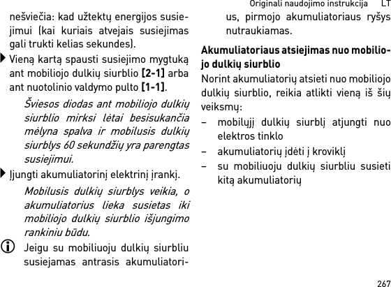 267Originali naudojimo instrukcija      LTnešviečia: kad užtektų energijos susie-jimui (kai kuriais atvejais susiejimasgali trukti kelias sekundes).Vieną kartą spausti susiejimo mygtukąant mobiliojo dulkių siurblio [2-1] arbaant nuotolinio valdymo pulto [1-1]. Šviesos diodas ant mobiliojo dulkiųsiurblio mirksi lėtai besisukančiamėlyna spalva ir mobilusis dulkiųsiurblys 60 sekundžių yra parengtassusiejimui.Įjungti akumuliatorinį elektrinį įrankį.Mobilusis dulkių siurblys veikia, oakumuliatorius lieka susietas ikimobiliojo dulkių siurblio išjungimorankiniu būdu.Jeigu su mobiliuoju dulkių siurbliususiejamas antrasis akumuliatori-us, pirmojo akumuliatoriaus ryšysnutraukiamas.Akumuliatoriaus atsiejimas nuo mobilio-jo dulkių siurblioNorint akumuliatorių atsieti nuo mobiliojodulkių siurblio, reikia atlikti vieną iš šiųveiksmų:– mobilųjį dulkių siurblį atjungti nuoelektros tinklo– akumuliatorių įdėti į kroviklį– su mobiliuoju dulkių siurbliu susietikitą akumuliatorių