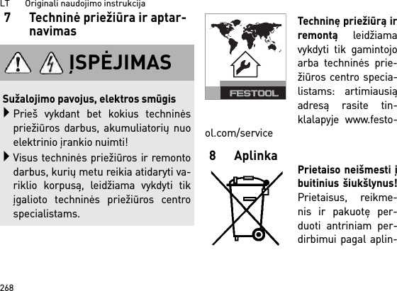 LT       Originali naudojimo instrukcija2687 Techninė priežiūra ir aptar-navimasTechninę priežiūrą irremontą leidžiamavykdyti tik gamintojoarba techninės prie-žiūros centro specia-listams: artimiausiąadresą rasite tin-klalapyje www.festo-ol.com/service8AplinkaPrietaiso neišmesti įbuitinius šiukšlynus!Prietaisus, reikme-nis ir pakuotę per-duoti antriniam per-dirbimui pagal aplin-ĮSPĖJIMASSužalojimo pavojus, elektros smūgisPrieš vykdant bet kokius techninėspriežiūros darbus, akumuliatorių nuoelektrinio įrankio nuimti!Visus techninės priežiūros ir remontodarbus, kurių metu reikia atidaryti va-riklio korpusą, leidžiama vykdyti tikįgalioto techninės priežiūros centrospecialistams.