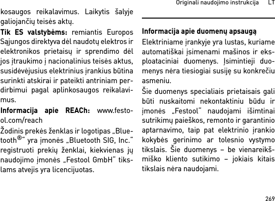 269Originali naudojimo instrukcija      LTkosaugos reikalavimus. Laikytis šalyjegaliojančių teisės aktų.Tik ES valstybėms: remiantis EuroposSąjungos direktyva dėl naudotų elektros irelektronikos prietaisų ir sprendimo dėljos įtraukimo į nacionalinius teisės aktus,susidėvėjusius elektrinius įrankius būtinasurinkti atskirai ir pateikti antriniam per-dirbimui pagal aplinkosaugos reikalavi-mus. Informacija apie REACh: www.festo-ol.com/reachŽodinis prekės ženklas ir logotipas „Blue-tooth®“ yra įmonės „Bluetooth SIG, Inc.“registruoti prekių ženklai, kiekvienas jųnaudojimo įmonės „Festool GmbH“ tiks-lams atvejis yra licencijuotas.Informacija apie duomenų apsaugąElektriniame įrankyje yra lustas, kuriameautomatiškai įsimenami mašinos ir eks-ploataciniai duomenys. Įsimintieji duo-menys nėra tiesiogiai susiję su konkrečiuasmeniu. Šie duomenys specialiais prietaisais galibūti nuskaitomi nekontaktiniu būdu irįmonės „Festool“ naudojami išimtinaisutrikimų paieškos, remonto ir garantinioaptarnavimo, taip pat elektrinio įrankiokokybės gerinimo ar tolesnio vystymotikslais. Šie duomenys – be vienareikš-miško kliento sutikimo – jokiais kitaistikslais nėra naudojami.