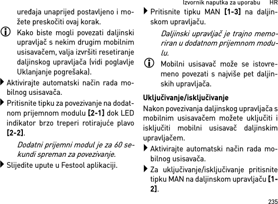 235Izvornik naputka za uporabu      HRuređaja unaprijed postavljeno i mo-žete preskočiti ovaj korak.Kako biste mogli povezati daljinskiupravljač s nekim drugim mobilnimusisavačem, valja izvršiti resetiranjedaljinskog upravljača (vidi poglavljeUklanjanje pogrešaka).Aktivirajte automatski način rada mo-bilnog usisavača.Pritisnite tipku za povezivanje na dodat-nom prijemnom modulu [2-1] dok LEDindikator brzo treperi rotirajuće plavo[2-2]. Dodatni prijemni modul je za 60 se-kundi spreman za povezivanje.Slijedite upute u Festool aplikaciji.Pritisnite tipku MAN [1-3] na daljin-skom upravljaču.Daljinski upravljač je trajno memo-riran u dodatnom prijemnom modu-lu.Mobilni usisavač može se istovre-meno povezati s najviše pet daljin-skih upravljača. Uključivanje/isključivanjeNakon povezivanja daljinskog upravljača smobilnim usisavačem možete uključiti iisključiti mobilni usisavač daljinskimupravljačem.Aktivirajte automatski način rada mo-bilnog usisavača.Za uključivanje/isključivanje pritisnitetipku MAN na daljinskom upravljaču [1-2].