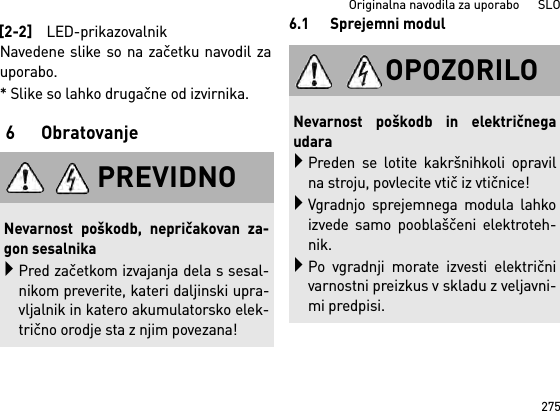 275Originalna navodila za uporabo      SLONavedene slike so na začetku navodil zauporabo.* Slike so lahko drugačne od izvirnika.6 Obratovanje6.1 Sprejemni modul[2-2]LED-prikazovalnikPREVIDNONevarnost poškodb, nepričakovan za-gon sesalnikaPred začetkom izvajanja dela s sesal-nikom preverite, kateri daljinski upra-vljalnik in katero akumulatorsko elek-trično orodje sta z njim povezana!OPOZORILONevarnost poškodb in električnegaudaraPreden se lotite kakršnihkoli opravilna stroju, povlecite vtič iz vtičnice!Vgradnjo sprejemnega modula lahkoizvede samo pooblaščeni elektroteh-nik.Po vgradnji morate izvesti električnivarnostni preizkus v skladu z veljavni-mi predpisi.