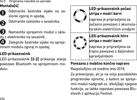 SLO     Originalna navodila za uporabo276Montaža[4] Odstranite šestrobe vijake na za-slonki zgoraj in spodaj.Odstranite zaslonko s sesalnika.Namestite sprejemni modul v skla-du z elektroniko na sesalnik.Zategnite šestrobe vijake na spreje-mnem modulu zgoraj in spodaj.LED-prikazovalnikLED-prikazovalnik [2-2] prikazuje stanjepovezave Bluetooth na sprejemnem mo-dulu: Povezava z mobilno končno napravoRazpoložljivo od sredine leta 2018.Za preverjanje, ali je na voljo posodobitevprogramske opreme, s katero se spreje-mni modul nadgradi oz. izboljšajo njegovefunkcije, se lahko vzpostavi povezava Blu-etooth z aplikacijo Festool.LED-prikazovalnik počasi utripa v modri barvinaprava je pripravljena za začasno povezavo z akumula-torskim električnim orodjemLED-prikazovalnik hitro utripa v modri barvinaprava je pripravljena za trajno povezavo z daljinskim upravljalnikom