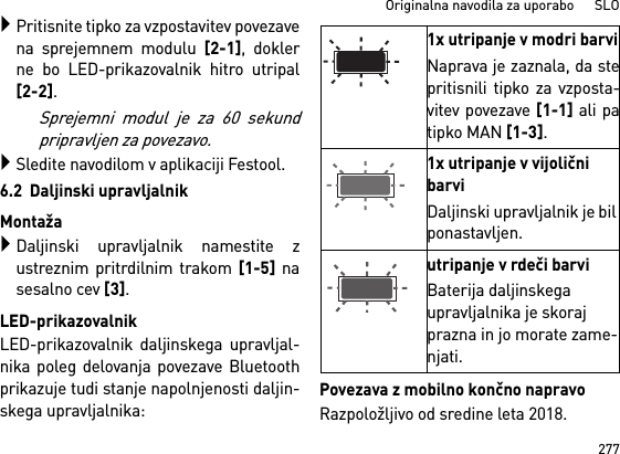 277Originalna navodila za uporabo      SLOPritisnite tipko za vzpostavitev povezavena sprejemnem modulu [2-1], doklerne bo LED-prikazovalnik hitro utripal[2-2]. Sprejemni modul je za 60 sekundpripravljen za povezavo.Sledite navodilom v aplikaciji Festool.6.2  Daljinski upravljalnikMontažaDaljinski upravljalnik namestite zustreznim pritrdilnim trakom [1-5] nasesalno cev [3].LED-prikazovalnikLED-prikazovalnik daljinskega upravljal-nika poleg delovanja povezave Bluetoothprikazuje tudi stanje napolnjenosti daljin-skega upravljalnika: Povezava z mobilno končno napravoRazpoložljivo od sredine leta 2018.1x utripanje v modri barviNaprava je zaznala, da stepritisnili tipko za vzposta-vitev povezave [1-1] ali patipko MAN [1-3].1x utripanje v vijolični barviDaljinski upravljalnik je bil ponastavljen.utripanje v rdeči barviBaterija daljinskega upravljalnika je skoraj prazna in jo morate zame-njati.