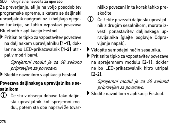 SLO     Originalna navodila za uporabo278Za preverjanje, ali je na voljo posodobitevprogramske opreme, s katero se daljinskiupravljalnik nadgradi oz. izboljšajo njego-ve funkcije, se lahko vzpostavi povezavaBluetooth z aplikacijo Festool.Pritisnite tipko za vzpostavitev povezavena daljinskem upravljalniku [1-1], dok-ler ne bo LED-prikazovalnik [1-2] utri-pal v modri barvi.Sprejemni modul je za 60 sekundpripravljen za povezavo.Sledite navodilom v aplikaciji Festool.Povezava daljinskega upravljalnika s se-salnikomČe sta v obsegu dobave tako daljin-ski upravljalnik kot sprejemni mo-dul, potem sta obe napravi že tovar-niško povezani in ta korak lahko pre-skočite.Če želite povezati daljinski upravljal-nik z drugim sesalnikom, morate iz-vesti ponastavitev daljinskega up-ravljalnika (glejte poglavje Odpra-vljanje napak).Vklopite samodejni način sesalnika.Pritisnite tipko za vzpostavitev povezavena sprejemnem modulu [2-1], doklerne bo LED-prikazovalnik hitro utripal[2-2]. Sprejemni modul je za 60 sekundpripravljen za povezavo.Sledite navodilom v aplikaciji Festool.