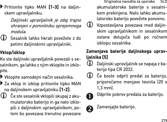 279Originalna navodila za uporabo      SLOPritisnite tipko MAN [1-3] na daljin-skem upravljalniku.Daljinski upravljalnik je zdaj trajnoshranjen v pomnilniku sprejemnegamodula.Sesalnik lahko hkrati povežete z dopetimi daljinskimi upravljalniki. Vklop/izklopKo ste daljinski upravljalnik povezali s se-salnikom, ga lahko z njim vklopite in izklo-pite.Vklopite samodejni način sesalnika.Za vklop in izklop pritisnite tipko MANna daljinskem upravljalniku [1-2].Če ste sesalnik vklopili skupaj z aku-mulatorsko baterijo in ga nato izklo-pili z daljinskim upravljalnikom, po-tem bo povezava trenutno povezaneakumulatorske baterije s sesalni-kom prekinjena. Nato lahko akumu-latorsko baterijo povežete ponovno. Vzpostavljena povezava med daljin-skim upravljalnikom in sesalnikomostane delujoča tudi po ročnemizklopu sesalnika.Zamenjava baterije daljinskega uprav-ljalnika [5]Daljinski upravljalnik se napaja z ba-terijo tipa CR 2032.Če boste odprli predal za baterijo,priporočamo menjavo tesnila (20 x1,3 mm).Odprite pokrov predala za baterijo.Zamenjajte baterijo.