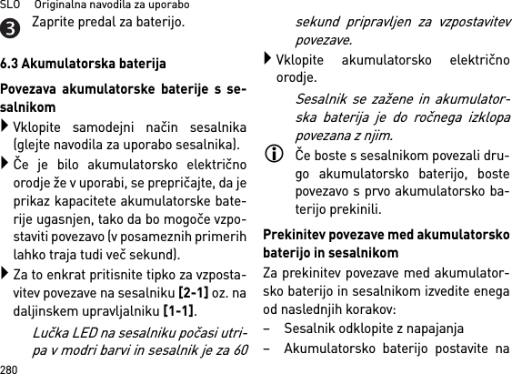 SLO     Originalna navodila za uporabo280Zaprite predal za baterijo.6.3 Akumulatorska baterijaPovezava akumulatorske baterije s se-salnikomVklopite samodejni način sesalnika(glejte navodila za uporabo sesalnika).Če je bilo akumulatorsko električnoorodje že v uporabi, se prepričajte, da jeprikaz kapacitete akumulatorske bate-rije ugasnjen, tako da bo mogoče vzpo-staviti povezavo (v posameznih primerihlahko traja tudi več sekund).Za to enkrat pritisnite tipko za vzposta-vitev povezave na sesalniku [2-1] oz. nadaljinskem upravljalniku [1-1].Lučka LED na sesalniku počasi utri-pa v modri barvi in sesalnik je za 60sekund pripravljen za vzpostavitevpovezave.Vklopite akumulatorsko električnoorodje.Sesalnik se zažene in akumulator-ska baterija je do ročnega izklopapovezana z njim.Če boste s sesalnikom povezali dru-go akumulatorsko baterijo, bostepovezavo s prvo akumulatorsko ba-terijo prekinili.Prekinitev povezave med akumulatorskobaterijo in sesalnikomZa prekinitev povezave med akumulator-sko baterijo in sesalnikom izvedite enegaod naslednjih korakov:– Sesalnik odklopite z napajanja– Akumulatorsko baterijo postavite na