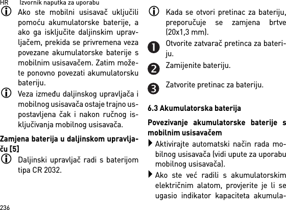 HR       Izvornik naputka za uporabu236Ako ste mobilni usisavač uključilipomoću akumulatorske baterije, aako ga isključite daljinskim uprav-ljačem, prekida se privremena vezapovezane akumulatorske baterije smobilnim usisavačem. Zatim može-te ponovno povezati akumulatorskubateriju. Veza između daljinskog upravljača imobilnog usisavača ostaje trajno us-postavljena čak i nakon ručnog is-ključivanja mobilnog usisavača.Zamjena baterija u daljinskom upravlja-ču [5]Daljinski upravljač radi s baterijomtipa CR 2032.Kada se otvori pretinac za bateriju,preporučuje se zamjena brtve(20x1,3 mm).Otvorite zatvarač pretinca za bateri-ju.Zamijenite bateriju.Zatvorite pretinac za bateriju.6.3 Akumulatorska baterijaPovezivanje akumulatorske baterije smobilnim usisavačemAktivirajte automatski način rada mo-bilnog usisavača (vidi upute za uporabumobilnog usisavača).Ako ste već radili s akumulatorskimelektričnim alatom, provjerite je li seugasio indikator kapaciteta akumula-