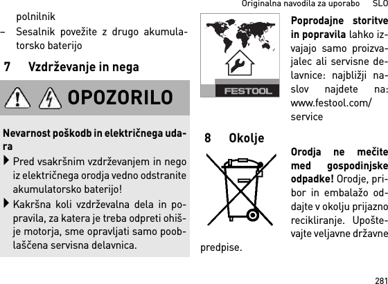 281Originalna navodila za uporabo      SLOpolnilnik– Sesalnik povežite z drugo akumula-torsko baterijo7 Vzdrževanje in negaPoprodajne storitvein popravila lahko iz-vajajo samo proizva-jalec ali servisne de-lavnice: najbližji na-slov najdete na:www.festool.com/service8OkoljeOrodja ne mečitemed gospodinjskeodpadke! Orodje, pri-bor in embalažo od-dajte v okolju prijaznorecikliranje. Upošte-vajte veljavne državnepredpise.OPOZORILONevarnost poškodb in električnega uda-raPred vsakršnim vzdrževanjem in negoiz električnega orodja vedno odstraniteakumulatorsko baterijo!Kakršna koli vzdrževalna dela in po-pravila, za katera je treba odpreti ohiš-je motorja, sme opravljati samo poob-laščena servisna delavnica.