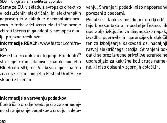 SLO     Originalna navodila za uporabo282Samo za EU: v skladu z evropsko direktivoo odsluženih električnih in elektronskihnapravah in v skladu z nacionalnim pra-vom je treba odsluženo električno orodjezbirati ločeno in ga oddati v postopek oko-lju prijazne reciklaže. Informacije REACh: www.festool.com/re-achBesedna znamka in logotip Bluetooth®sta registrirani blagovni znamki podjetjaBluetooth SIG, Inc. Vsakršna uporaba tehznamk s strani podjetja Festool GmbH je vskladu z licenco.Informacije o varovanju podatkovElektrično orodje vsebuje čip za samodej-no shranjevanje podatkov o orodju in delo-vanju. Shranjeni podatki niso neposrednopovezani z osebami. Podatki se lahko s posebnimi orodji odči-tajo brezkontaktno in podjetje Festool jihuporablja izključno za diagnostiko napak,izvedbo popravila in garancijskih določilter za izboljšanje kakovosti oz. nadaljnjirazvoj električnega orodja. Shranjeni po-datki se brez izrecne privolitve stranke neuporabljajo za kakršne koli druge name-ne, ki niso opisani v zgornjih določilih.