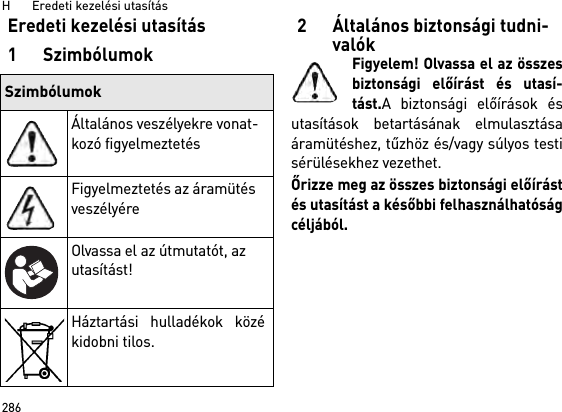 H       Eredeti kezelési utasítás286Eredeti kezelési utasítás1Szimbólumok2 Általános biztonsági tudni-valókFigyelem! Olvassa el az összesbiztonsági előírást és utasí-tást.A biztonsági előírások ésutasítások betartásának elmulasztásaáramütéshez, tűzhöz és/vagy súlyos testisérülésekhez vezethet. Őrizze meg az összes biztonsági előírástés utasítást a későbbi felhasználhatóságcéljából.SzimbólumokÁltalános veszélyekre vonat-kozó figyelmeztetésFigyelmeztetés az áramütés veszélyéreOlvassa el az útmutatót, az utasítást!Háztartási hulladékok közékidobni tilos.