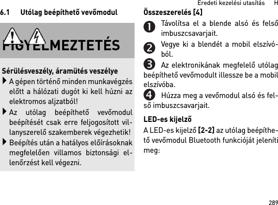 289Eredeti kezelési utasítás      H6.1 Utólag beépíthető vevőmodul Összeszerelés [4] Távolítsa el a blende alsó és felsőimbuszcsavarjait.Vegye ki a blendét a mobil elszívó-ból.Az elektronikának megfelelő utólagbeépíthető vevőmodult illessze be a mobilelszívóba.Húzza meg a vevőmodul alsó és fel-ső imbuszcsavarjait.LED-es kijelzőA LED-es kijelző [2-2] az utólag beépíthe-tő vevőmodul Bluetooth funkcióját jelenítimeg: FIGYELMEZTETÉSSérülésveszély, áramütés veszélyeA gépen történő minden munkavégzéselőtt a hálózati dugót ki kell húzni azelektromos aljzatból!Az utólag beépíthető vevőmodulbeépítését csak erre feljogosított vil-lanyszerelő szakemberek végezhetik!Beépítés után a hatályos előírásoknakmegfelelően villamos biztonsági el-lenőrzést kell végezni.