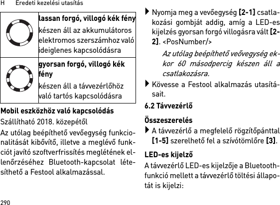 H       Eredeti kezelési utasítás290Mobil eszközhöz való kapcsolódásSzállítható 2018. közepétőlAz utólag beépíthető vevőegység funkcio-nalitását kibővítő, illetve a meglévő funk-ciót javító szoftverfrissítés meglétének el-lenőrzéséhez Bluetooth-kapcsolat léte-síthető a Festool alkalmazással.Nyomja meg a vevőegység [2-1] csatla-kozási gombját addig, amíg a LED-eskijelzés gyorsan forgó villogásra vált [2-2]. &lt;PosNumber/&gt;Az utólag beépíthető veővegység ek-kor 60 másodpercig készen áll acsatlakozásra.Kövesse a Festool alkalmazás utasítá-sait.6.2 TávvezérlőÖsszeszerelésA távvezérlő a megfelelő rögzítőpánttal[1-5] szerelhető fel a szívótömlőre [3].LED-es kijelzőA távvezérlő LED-es kijelzője a Bluetooth-funkció mellett a távvezérlő töltési állapo-tát is kijelzi: lassan forgó, villogó kék fénykészen áll az akkumulátoros elektromos szerszámhoz való ideiglenes kapcsolódásragyorsan forgó, villogó kék fénykészen áll a távvezérlőhöz való tartós kapcsolódásra