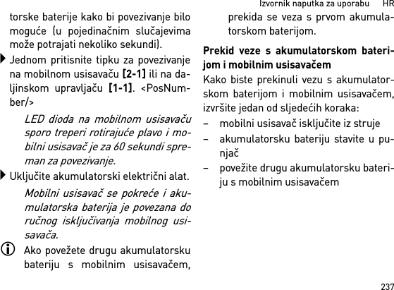 237Izvornik naputka za uporabu      HRtorske baterije kako bi povezivanje bilomoguće (u pojedinačnim slučajevimamože potrajati nekoliko sekundi).Jednom pritisnite tipku za povezivanjena mobilnom usisavaču [2-1] ili na da-ljinskom upravljaču [1-1]. &lt;PosNum-ber/&gt;LED dioda na mobilnom usisavačusporo treperi rotirajuće plavo i mo-bilni usisavač je za 60 sekundi spre-man za povezivanje.Uključite akumulatorski električni alat.Mobilni usisavač se pokreće i aku-mulatorska baterija je povezana doručnog isključivanja mobilnog usi-savača.Ako povežete drugu akumulatorskubateriju s mobilnim usisavačem,prekida se veza s prvom akumula-torskom baterijom.Prekid veze s akumulatorskom bateri-jom i mobilnim usisavačemKako biste prekinuli vezu s akumulator-skom baterijom i mobilnim usisavačem,izvršite jedan od sljedećih koraka:– mobilni usisavač isključite iz struje– akumulatorsku bateriju stavite u pu-njač– povežite drugu akumulatorsku bateri-ju s mobilnim usisavačem