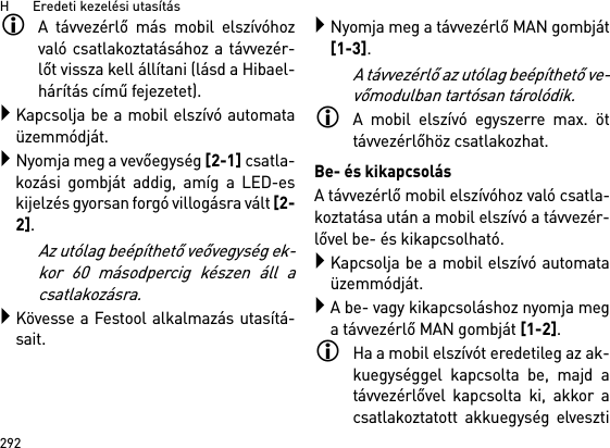 H       Eredeti kezelési utasítás292A távvezérlő más mobil elszívóhozvaló csatlakoztatásához a távvezér-lőt vissza kell állítani (lásd a Hibael-hárítás című fejezetet).Kapcsolja be a mobil elszívó automataüzemmódját.Nyomja meg a vevőegység [2-1] csatla-kozási gombját addig, amíg a LED-eskijelzés gyorsan forgó villogásra vált [2-2]. Az utólag beépíthető veővegység ek-kor 60 másodpercig készen áll acsatlakozásra.Kövesse a Festool alkalmazás utasítá-sait.Nyomja meg a távvezérlő MAN gombját[1-3].A távvezérlő az utólag beépíthető ve-vőmodulban tartósan tárolódik.A mobil elszívó egyszerre max. öttávvezérlőhöz csatlakozhat. Be- és kikapcsolásA távvezérlő mobil elszívóhoz való csatla-koztatása után a mobil elszívó a távvezér-lővel be- és kikapcsolható.Kapcsolja be a mobil elszívó automataüzemmódját.A be- vagy kikapcsoláshoz nyomja mega távvezérlő MAN gombját [1-2].Ha a mobil elszívót eredetileg az ak-kuegységgel kapcsolta be, majd atávvezérlővel kapcsolta ki, akkor acsatlakoztatott akkuegység elveszti