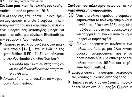 GR       Γνήσιες οδηγίες χειρισμού306Σύνδεση μιας κινητής τελικής συσκευήςΔιαθέσιμη από τα μέσα του 2018.Για να ελέγξετε, εάν υπάρχει μια ενημέρω-ση λογισμικού, η οποία διευρύνει τη λει-τουργικότητα του τηλεχειριστηρίου ή βελτι-ώνει υπάρχουσες λειτουργίες, μπορεί νααποκατασταθεί μια σύνδεση Bluetooth μετην εφαρμογή (App) Festool.Πατήστε το πλήκτρο σύνδεσης στο τηλε-χειριστήριο [1-1], μέχρι η ένδειξη τηςφωτοδιόδου (LED) [1-2] να πάλλεταιμπλε&lt;PosNumber/&gt;. &lt;PosNumber/&gt;Η μονάδα του δέκτη αναβάθμισης εί-ναι για 60 δευτερόλεπτα σε ετοιμότη-τα σύνδεσης.Ακολουθήστε τις υποδείξεις στην εφαρ-μογή (App) Festool.Σύνδεση του τηλεχειριστηρίου με την κι-νητή συσκευή αναρρόφησηςΌταν στα υλικά παράδοσης συμπερι-λαμβάνονται το τηλεχειριστήριο και ημονάδα του δέκτη αναβάθμισης, τότεη σύνδεση μεταξύ των συσκευών εί-ναι προρρυθμισμένη και αυτό το βήμαμπορεί να παραλειφθεί.Για να μπορέσετε να συνδέσετε ένατηλεχειριστήριο με μια άλλη κινητήσυσκευή αναρρόφησης, πρέπει ναπραγματοποιηθεί μια επαναφορά τουτηλεχειριστηρίου (βλέπε στο κεφά-λαιο Άρση βλαβών).Ενεργοποιήστε την αυτόματη λειτουργίατης κινητής συσκευής αναρρόφησης.Πατήστε το πλήκτρο σύνδεσης στη μονά-δα του δέκτη αναβάθμισης [2-1], μέχρι η