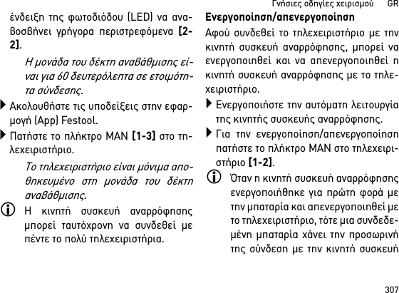 307Γνήσιες οδηγίες χειρισμού      GRένδειξη της φωτοδιόδου (LED) να ανα-βοσβήνει γρήγορα περιστρεφόμενα [2-2]. Η μονάδα του δέκτη αναβάθμισης εί-ναι για 60 δευτερόλεπτα σε ετοιμότη-τα σύνδεσης.Ακολουθήστε τις υποδείξεις στην εφαρ-μογή (App) Festool.Πατήστε το πλήκτρο MAN [1-3] στο τη-λεχειριστήριο.Το τηλεχειριστήριο είναι μόνιμα απο-θηκευμένο στη μονάδα του δέκτηαναβάθμισης.Η κινητή συσκευή αναρρόφησηςμπορεί ταυτόχρονη να συνδεθεί μεπέντε το πολύ τηλεχειριστήρια. Ενεργοποίηση/απενεργοποίησηΑφού συνδεθεί το τηλεχειριστήριο με τηνκινητή συσκευή αναρρόφησης, μπορεί ναενεργοποιηθεί και να απενεργοποιηθεί ηκινητή συσκευή αναρρόφησης με το τηλε-χειριστήριο.Ενεργοποιήστε την αυτόματη λειτουργίατης κινητής συσκευής αναρρόφησης.Για την ενεργοποίηση/απενεργοποίησηπατήστε το πλήκτρο MAN στο τηλεχειρι-στήριο [1-2].Όταν η κινητή συσκευή αναρρόφησηςενεργοποιήθηκε για πρώτη φορά μετην μπαταρία και απενεργοποιηθεί μετο τηλεχειριστήριο, τότε μια συνδεδε-μένη μπαταρία χάνει την προσωρινήτης σύνδεση με την κινητή συσκευή