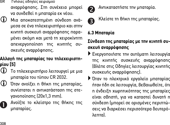 GR       Γνήσιες οδηγίες χειρισμού308αναρρόφησης. Στη συνέχεια μπορείνα συνδεθεί η μπαταρία εκ νέου. Μια αποκατεστημένη σύνδεση ανά-μεσα σε ένα τηλεχειριστήριο και στηνκινητή συσκευή αναρρόφησης παρα-μένει ακόμη και μετά τη χειροκίνητηαπενεργοποίηση της κινητής συ-σκευής αναρρόφησης.Αλλαγή της μπαταρίας του τηλεχειριστη-ρίου [5]Το τηλεχειριστήριο λειτουργεί με μιαμπαταρία του τύπου CR 2032.Όταν ανοίξει η θήκη της μπαταρίας,συνίσταται η αντικατάσταση της στε-γανοποίησης (20x1,3 mm).Ανοίξτε το κλείστρο της θήκης τηςμπαταρίας.Αντικαταστήστε την μπαταρία.Κλείστε τη θήκη της μπαταρίας.6.3 ΜπαταρίαΣύνδεση της μπαταρίας με την κινητή συ-σκευή αναρρόφησηςΕνεργοποιήστε την αυτόματη λειτουργίατης κινητής συσκευής αναρρόφησης(βλέπε στις Οδηγίες λειτουργίας κινητήςσυσκευής αναρρόφησης).Όταν το ηλεκτρικό εργαλείο μπαταρίαςήταν ήδη σε λειτουργία, βεβαιωθείτε, ότιη ένδειξη χωρητικότητας της μπαταρίεςείναι σβηστή, για να καταστεί δυνατή ησύνδεση (μπορεί σε ορισμένες περιπτώ-σεις να διαρκέσει περισσότερα δευτερό-λεπτα).