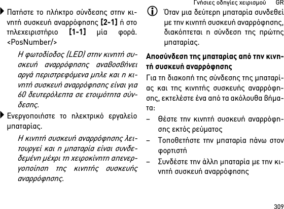 309Γνήσιες οδηγίες χειρισμού      GRΠατήστε το πλήκτρο σύνδεσης στην κι-νητή συσκευή αναρρόφησης [2-1] ή στοτηλεχειριστήριο [1-1] μία φορά.&lt;PosNumber/&gt;Η φωτοδίοδος (LED) στην κινητή συ-σκευή αναρρόφησης αναβοσβήνειαργά περιστρεφόμενα μπλε και η κι-νητή συσκευή αναρρόφησης είναι για60 δευτερόλεπτα σε ετοιμότητα σύν-δεσης.Ενεργοποιήστε το ηλεκτρικό εργαλείομπαταρίας.Η κινητή συσκευή αναρρόφησης λει-τουργεί και η μπαταρία είναι συνδε-δεμένη μέχρι τη χειροκίνητη απενερ-γοποίηση της κινητής συσκευήςαναρρόφησης.Όταν μια δεύτερη μπαταρία συνδεθείμε την κινητή συσκευή αναρρόφησης,διακόπτεται η σύνδεση της πρώτηςμπαταρίας.Αποσύνδεση της μπαταρίας από την κινη-τή συσκευή αναρρόφησηςΓια τη διακοπή της σύνδεσης της μπαταρί-ας και της κινητής συσκευής αναρρόφη-σης, εκτελέστε ένα από τα ακόλουθα βήμα-τα:– Θέστε την κινητή συσκευή αναρρόφη-σης εκτός ρεύματος– Τοποθετήστε την μπαταρία πάνω στονφορτιστή– Συνδέστε την άλλη μπαταρία με την κι-νητή συσκευή αναρρόφησης