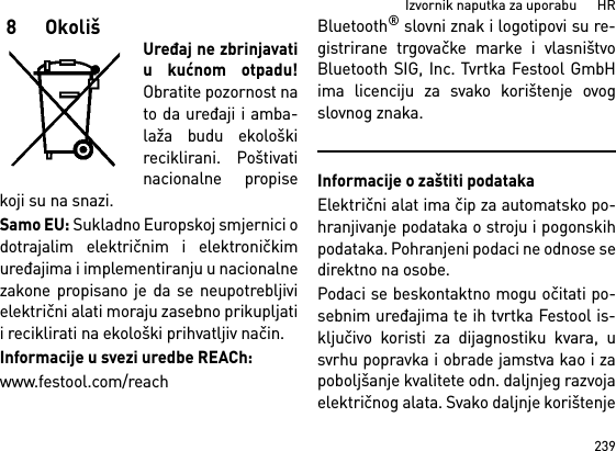 239Izvornik naputka za uporabu      HR8OkolišUređaj ne zbrinjavatiu kućnom otpadu!Obratite pozornost nato da uređaji i amba-laža budu ekološkireciklirani. Poštivatinacionalne propisekoji su na snazi.Samo EU: Sukladno Europskoj smjernici odotrajalim električnim i elektroničkimuređajima i implementiranju u nacionalnezakone propisano je da se neupotrebljivielektrični alati moraju zasebno prikupljatii reciklirati na ekološki prihvatljiv način. Informacije u svezi uredbe REACh:www.festool.com/reachBluetooth® slovni znak i logotipovi su re-gistrirane trgovačke marke i vlasništvoBluetooth SIG, Inc. Tvrtka Festool GmbHima licenciju za svako korištenje ovogslovnog znaka.Informacije o zaštiti podatakaElektrični alat ima čip za automatsko po-hranjivanje podataka o stroju i pogonskihpodataka. Pohranjeni podaci ne odnose sedirektno na osobe. Podaci se beskontaktno mogu očitati po-sebnim uređajima te ih tvrtka Festool is-ključivo koristi za dijagnostiku kvara, usvrhu popravka i obrade jamstva kao i zapoboljšanje kvalitete odn. daljnjeg razvojaelektričnog alata. Svako daljnje korištenje