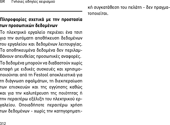 GR       Γνήσιες οδηγίες χειρισμού312Πληροφορίες σχετικά με την προστασίατων προσωπικών δεδομένωνΤο ηλεκτρικό εργαλείο περιέχει ένα τσιπγια την αυτόματη αποθήκευση δεδομένωντου εργαλείου και δεδομένων λειτουργίας.Τα αποθηκευμένα δεδομένα δεν περιλαμ-βάνουν απευθείας προσωπικές αναφορές. Τα δεδομένα μπορούν να διαβαστούν χωρίςεπαφή με ειδικές συσκευές και χρησιμο-ποιούνται από τη Festool αποκλειστικά γιατη διάγνωση σφαλμάτων, τη διεκπεραίωσητων επισκευών και της εγγύησης καθώςκαι για την καλυτέρευση της ποιότητας ήτην περαιτέρω εξέλιξη του ηλεκτρικού ερ-γαλείου. Οποιαδήποτε περαιτέρω χρήσητων δεδομένων - χωρίς την κατηγορηματι-κή συγκατάθεση του πελάτη - δεν πραγμα-τοποιείται.