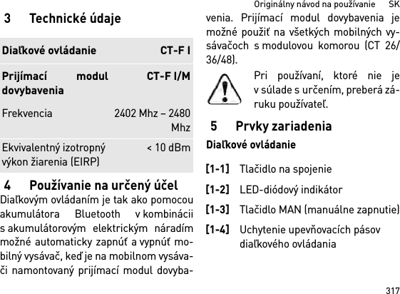 317Originálny návod na používanie      SK3 Technické údaje4 Používanie na určený účelDiaľkovým ovládaním je tak ako pomocouakumulátora Bluetooth v kombináciis akumulátorovým elektrickým náradímmožné automaticky zapnúť a vypnúť mo-bilný vysávač, keď je na mobilnom vysáva-či namontovaný prijímací modul dovyba-venia. Prijímací modul dovybavenia jemožné použiť na všetkých mobilných vy-sávačoch s modulovou komorou (CT 26/36/48).Pri používaní, ktoré nie jev súlade s určením, preberá zá-ruku používateľ.5 Prvky zariadeniaDiaľkové ovládanieDiaľkové ovládanie CT-F IPrijímací moduldovybaveniaCT-F I/MFrekvencia 2402 Mhz – 2480MhzEkvivalentný izotropný výkon žiarenia (EIRP) &lt; 10 dBm[1-1]Tlačidlo na spojenie[1-2]LED-diódový indikátor[1-3]Tlačidlo MAN (manuálne zapnutie)[1-4]Uchytenie upevňovacích pásov diaľkového ovládania