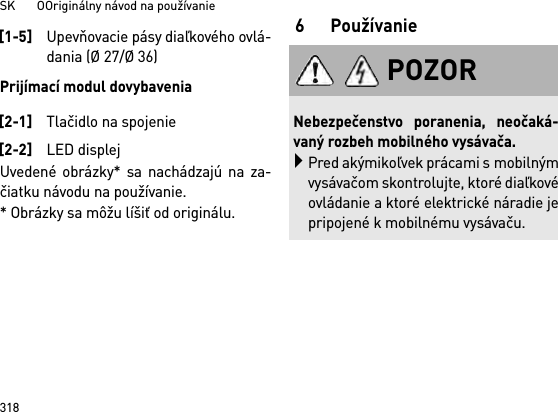 SK       OOriginálny návod na používanie318Prijímací modul dovybaveniaUvedené obrázky* sa nachádzajú na za-čiatku návodu na používanie.* Obrázky sa môžu líšiť od originálu.6Používanie[1-5]Upevňovacie pásy diaľkového ovlá-dania (Ø 27/Ø 36)[2-1]Tlačidlo na spojenie[2-2]LED displejPOZORNebezpečenstvo poranenia, neočaká-vaný rozbeh mobilného vysávača.Pred akýmikoľvek prácami s mobilnýmvysávačom skontrolujte, ktoré diaľkovéovládanie a ktoré elektrické náradie jepripojené k mobilnému vysávaču.