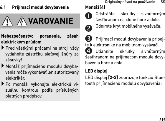 319Originálny návod na používanie      SK6.1 Prijímací modul dovybavenia Montáž[4] Odstráňte skrutky s vnútornýmšesťhranom na clone hore a dole.Odnímte kryt mobilného vysávača.Prijímací modul dovybavenia pripoj-te k elektronike na mobilnom vysávači.Utiahnite skrutky s vnútornýmšesťhranom na prijímacom module dovy-bavenia hore a dole.LED displejLED displej [2-2] zobrazuje funkciu Blue-tooth prijímacieho modulu dovybavenia: VAROVANIENebezpečenstvo poranenia, zásahelektrickým prúdomPred všetkými prácami na stroji vždyvytiahnite zástrčku sieťovej šnúry zozásuvky!Montáž prijímacieho modulu dovyba-venia môže vykonávať len autorizovanýelektrikár.Po montáži vykonajte elektrickú vi-zuálnu kontrolu podľa príslušnýchplatných predpisov.