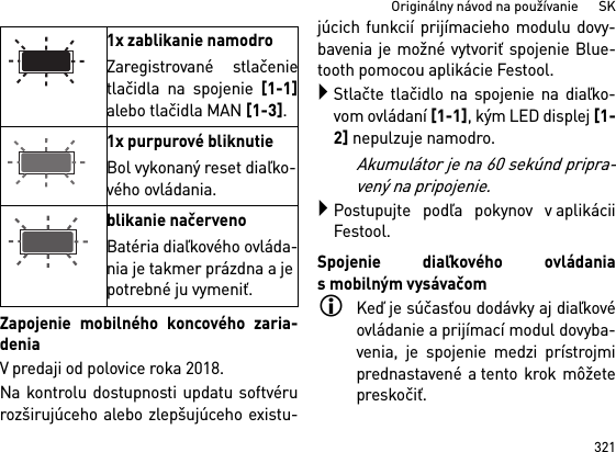 321Originálny návod na používanie      SKZapojenie mobilného koncového zaria-deniaV predaji od polovice roka 2018.Na kontrolu dostupnosti updatu softvérurozširujúceho alebo zlepšujúceho existu-júcich funkcií prijímacieho modulu dovy-bavenia je možné vytvoriť spojenie Blue-tooth pomocou aplikácie Festool.Stlačte tlačidlo na spojenie na diaľko-vom ovládaní [1-1], kým LED displej [1-2] nepulzuje namodro.Akumulátor je na 60 sekúnd pripra-vený na pripojenie.Postupujte podľa pokynov v aplikáciiFestool.Spojenie diaľkového ovládaniasmobilným vysávačomKeď je súčasťou dodávky aj diaľkovéovládanie a prijímací modul dovyba-venia, je spojenie medzi prístrojmiprednastavené a tento krok môžetepreskočiť.1x zablikanie namodroZaregistrované stlačenietlačidla na spojenie [1-1]alebo tlačidla MAN [1-3].1x purpurové bliknutieBol vykonaný reset diaľko-vého ovládania.blikanie načervenoBatéria diaľkového ovláda-nia je takmer prázdna a je potrebné ju vymeniť.