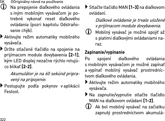 SK       OOriginálny návod na používanie322Na prepojenie diaľkového ovládanias iným mobilným vysávačom je po-trebné vykonať reset diaľkovéhoovládania (pozri kapitolu Odstraňo-vanie chýb).Aktivujte režim automatiky mobilnéhovysávača.Držte stlačené tlačidlo na spojenie naprijímacom module dovybavenia [2-1],kým LED displej nezačne rýchlo rotujú-co blikať [2-2]. Akumulátor je na 60 sekúnd pripra-vený na pripojenie.Postupujte podľa pokynov v aplikáciiFestool.Stlačte tlačidlo MAN [1-3] na diaľkovomovládaní.Diaľkové ovládanie je trvale uloženév prijímacom module dovybavenia.Mobilný vysávač je možné spojiť ažs piatimi diaľkovými ovládaniami na-raz. Zapínanie/vypínaniePo spojení diaľkového ovládanias mobilným vysávačom je možné zapínaťa vypínať mobilný vysávač prostredníc-tvom diaľkového ovládania.Aktivujte režim automatiky mobilnéhovysávača.Na zapnutie/vypnutie stlačte tlačidloMAN na diaľkovom ovládaní [1-2].Ak bol mobilný vysávač na začiatkuzapnutý prostredníctvom akumulá-