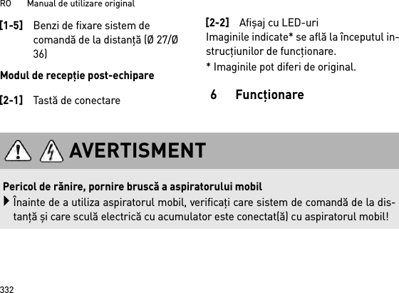 RO       Manual de utilizare original332Modul de recepţie post-echipareImaginile indicate* se află la începutul in-strucţiunilor de funcţionare.* Imaginile pot diferi de original.6Funcţionare[1-5]Benzi de fixare sistem de comandă de la distanţă (Ø 27/Ø 36)[2-1]Tastă de conectare[2-2]Afişaj cu LED-uriAVERTISMENTPericol de rănire, pornire bruscă a aspiratorului mobilÎnainte de a utiliza aspiratorul mobil, verificaţi care sistem de comandă de la dis-tanţă şi care sculă electrică cu acumulator este conectat(ă) cu aspiratorul mobil!