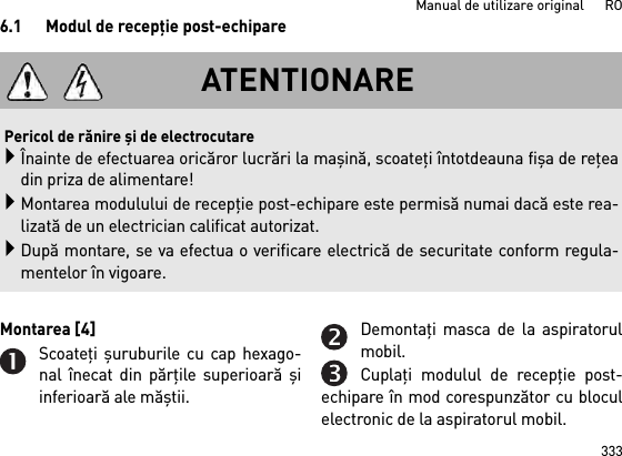 333Manual de utilizare original      RO6.1 Modul de recepţie post-echipareMontarea [4] Scoateţi şuruburile cu cap hexago-nal înecat din părţile superioară şiinferioară ale măştii.Demontaţi masca de la aspiratorulmobil.Cuplaţi modulul de recepţie post-echipare în mod corespunzător cu bloculelectronic de la aspiratorul mobil.ATENTIONAREPericol de rănire şi de electrocutareÎnainte de efectuarea oricăror lucrări la maşină, scoateţi întotdeauna fişa de reţeadin priza de alimentare!Montarea modulului de recepţie post-echipare este permisă numai dacă este rea-lizată de un electrician calificat autorizat.După montare, se va efectua o verificare electrică de securitate conform regula-mentelor în vigoare.