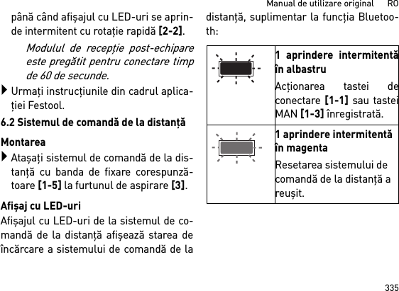 335Manual de utilizare original      ROpână când afişajul cu LED-uri se aprin-de intermitent cu rotaţie rapidă [2-2]. Modulul de recepţie post-echipareeste pregătit pentru conectare timpde 60 de secunde.Urmaţi instrucţiunile din cadrul aplica-ţiei Festool.6.2 Sistemul de comandă de la distanţăMontareaAtaşaţi sistemul de comandă de la dis-tanţă cu banda de fixare corespunză-toare [1-5] la furtunul de aspirare [3].Afişaj cu LED-uriAfişajul cu LED-uri de la sistemul de co-mandă de la distanţă afişează starea deîncărcare a sistemului de comandă de ladistanţă, suplimentar la funcţia Bluetoo-th: 1 aprindere intermitentăîn albastruAcţionarea tastei deconectare [1-1] sau tasteiMAN [1-3] înregistrată.1 aprindere intermitentă în magentaResetarea sistemului de comandă de la distanţă a reuşit.