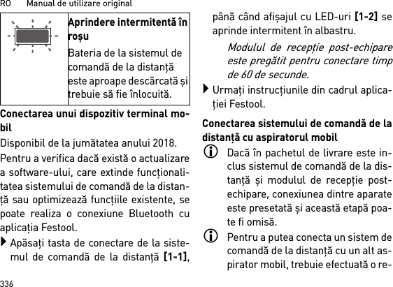 RO       Manual de utilizare original336Conectarea unui dispozitiv terminal mo-bilDisponibil de la jumătatea anului 2018.Pentru a verifica dacă există o actualizarea software-ului, care extinde funcţionali-tatea sistemului de comandă de la distan-ţă sau optimizează funcţiile existente, sepoate realiza o conexiune Bluetooth cuaplicaţia Festool.Apăsaţi tasta de conectare de la siste-mul de comandă de la distanţă [1-1],până când afişajul cu LED-uri [1-2] seaprinde intermitent în albastru.Modulul de recepţie post-echipareeste pregătit pentru conectare timpde 60 de secunde.Urmaţi instrucţiunile din cadrul aplica-ţiei Festool.Conectarea sistemului de comandă de ladistanţă cu aspiratorul mobilDacă în pachetul de livrare este in-clus sistemul de comandă de la dis-tanţă şi modulul de recepţie post-echipare, conexiunea dintre aparateeste presetată şi această etapă poa-te fi omisă.Pentru a putea conecta un sistem decomandă de la distanţă cu un alt as-pirator mobil, trebuie efectuată o re-Aprindere intermitentă în roşuBateria de la sistemul de comandă de la distanţă este aproape descărcată şi trebuie să fie înlocuită.