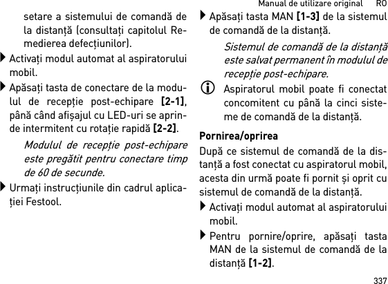 337Manual de utilizare original      ROsetare a sistemului de comandă dela distanţă (consultaţi capitolul Re-medierea defecţiunilor).Activaţi modul automat al aspiratoruluimobil.Apăsaţi tasta de conectare de la modu-lul de recepţie post-echipare [2-1],până când afişajul cu LED-uri se aprin-de intermitent cu rotaţie rapidă [2-2]. Modulul de recepţie post-echipareeste pregătit pentru conectare timpde 60 de secunde.Urmaţi instrucţiunile din cadrul aplica-ţiei Festool.Apăsaţi tasta MAN [1-3] de la sistemulde comandă de la distanţă.Sistemul de comandă de la distanţăeste salvat permanent în modulul derecepţie post-echipare.Aspiratorul mobil poate fi conectatconcomitent cu până la cinci siste-me de comandă de la distanţă. Pornirea/oprireaDupă ce sistemul de comandă de la dis-tanţă a fost conectat cu aspiratorul mobil,acesta din urmă poate fi pornit şi oprit cusistemul de comandă de la distanţă.Activaţi modul automat al aspiratoruluimobil.Pentru pornire/oprire, apăsaţi tastaMAN de la sistemul de comandă de ladistanţă [1-2].