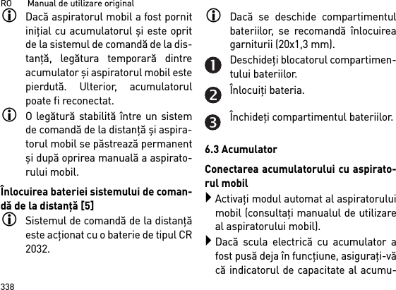 RO       Manual de utilizare original338Dacă aspiratorul mobil a fost pornitiniţial cu acumulatorul şi este opritde la sistemul de comandă de la dis-tanţă, legătura temporară dintreacumulator şi aspiratorul mobil estepierdută. Ulterior, acumulatorulpoate fi reconectat. O legătură stabilită între un sistemde comandă de la distanţă şi aspira-torul mobil se păstrează permanentşi după oprirea manuală a aspirato-rului mobil.Înlocuirea bateriei sistemului de coman-dă de la distanţă [5]Sistemul de comandă de la distanţăeste acţionat cu o baterie de tipul CR2032.Dacă se deschide compartimentulbateriilor, se recomandă înlocuireagarniturii (20x1,3 mm).Deschideţi blocatorul compartimen-tului bateriilor.Înlocuiţi bateria.Închideţi compartimentul bateriilor.6.3 AcumulatorConectarea acumulatorului cu aspirato-rul mobilActivaţi modul automat al aspiratoruluimobil (consultaţi manualul de utilizareal aspiratorului mobil).Dacă scula electrică cu acumulator afost pusă deja în funcţiune, asiguraţi-văcă indicatorul de capacitate al acumu-