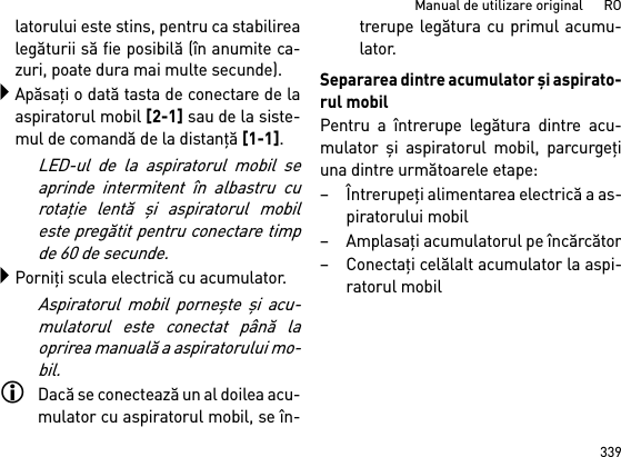 339Manual de utilizare original      ROlatorului este stins, pentru ca stabilirealegăturii să fie posibilă (în anumite ca-zuri, poate dura mai multe secunde).Apăsaţi o dată tasta de conectare de laaspiratorul mobil [2-1] sau de la siste-mul de comandă de la distanţă [1-1].LED-ul de la aspiratorul mobil seaprinde intermitent în albastru curotaţie lentă şi aspiratorul mobileste pregătit pentru conectare timpde 60 de secunde.Porniţi scula electrică cu acumulator.Aspiratorul mobil porneşte şi acu-mulatorul este conectat până laoprirea manuală a aspiratorului mo-bil.Dacă se conectează un al doilea acu-mulator cu aspiratorul mobil, se în-trerupe legătura cu primul acumu-lator.Separarea dintre acumulator şi aspirato-rul mobilPentru a întrerupe legătura dintre acu-mulator şi aspiratorul mobil, parcurgeţiuna dintre următoarele etape:– Întrerupeţi alimentarea electrică a as-piratorului mobil– Amplasaţi acumulatorul pe încărcător– Conectaţi celălalt acumulator la aspi-ratorul mobil