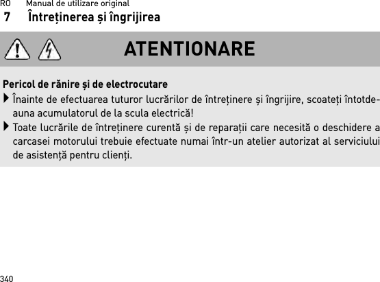 RO       Manual de utilizare original3407 Întreţinerea şi îngrijireaATENTIONAREPericol de rănire şi de electrocutareÎnainte de efectuarea tuturor lucrărilor de întreţinere şi îngrijire, scoateţi întotde-auna acumulatorul de la scula electrică!Toate lucrările de întreţinere curentă şi de reparaţii care necesită o deschidere acarcasei motorului trebuie efectuate numai într-un atelier autorizat al serviciuluide asistenţă pentru clienţi.