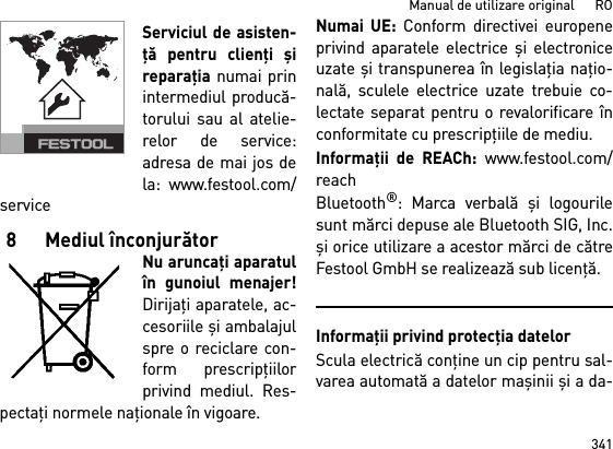 341Manual de utilizare original      ROServiciul de asisten-ţă pentru clienţi şireparaţia numai prinintermediul producă-torului sau al atelie-relor de service:adresa de mai jos dela: www.festool.com/service8Mediul înconjurătorNu aruncaţi aparatulîn gunoiul menajer!Dirijaţi aparatele, ac-cesoriile şi ambalajulspre o reciclare con-form prescripţiilorprivind mediul. Res-pectaţi normele naţionale în vigoare.Numai UE: Conform directivei europeneprivind aparatele electrice şi electroniceuzate şi transpunerea în legislaţia naţio-nală, sculele electrice uzate trebuie co-lectate separat pentru o revalorificare înconformitate cu prescripţiile de mediu. Informaţii de REACh: www.festool.com/reachBluetooth®: Marca verbală şi logourilesunt mărci depuse ale Bluetooth SIG, Inc.şi orice utilizare a acestor mărci de cătreFestool GmbH se realizează sub licenţă.Informaţii privind protecţia datelorScula electrică conţine un cip pentru sal-varea automată a datelor maşinii şi a da-