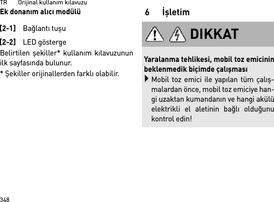 TR       Orijinal kullanım kılavuzu348Ek donanım alıcı modülüBelirtilen şekiller* kullanım kılavuzununilk sayfasında bulunur.* Şekiller orijinallerden farklı olabilir.6İşletim[2-1]Bağlantı tuşu[2-2]LED göstergeDIKKATYaralanma tehlikesi, mobil toz emicininbeklenmedik biçimde çalışmasıMobil toz emici ile yapılan tüm çalış-malardan önce, mobil toz emiciye han-gi uzaktan kumandanın ve hangi akülüelektrikli el aletinin bağlı olduğunukontrol edin!